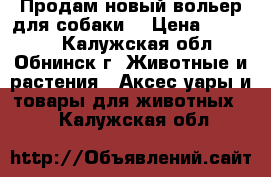 Продам новый вольер для собаки. › Цена ­ 45 000 - Калужская обл., Обнинск г. Животные и растения » Аксесcуары и товары для животных   . Калужская обл.